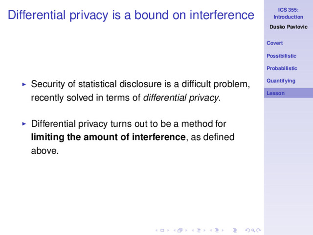 ICS 355:
Introduction
Dusko Pavlovic
Covert
Possibilistic
Probabilistic
Quantifying
Lesson
Differential privacy is a bound on interference
◮ Security of statistical disclosure is a difﬁcult problem,
recently solved in terms of differential privacy.
◮ Differential privacy turns out to be a method for
limiting the amount of interference, as deﬁned
above.
