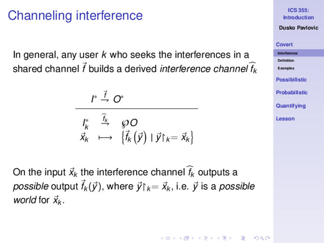 ICS 355:
Introduction
Dusko Pavlovic
Covert
Interference
Deﬁnition
Examples
Possibilistic
Probabilistic
Quantifying
Lesson
Channeling interference
In general, any user k who seeks the interferences in a
shared channel f builds a derived interference channel fk
I∗ f
⇁ O∗
I∗
k
fk
⇁ ℘O
xk −→ fk y | y↾k
= xk
On the input xk
the interference channel fk
outputs a
possible output fk
(y), where y↾k
= xk
, i.e. y is a possible
world for xk .
