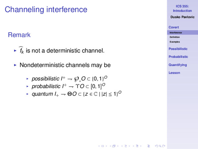 ICS 355:
Introduction
Dusko Pavlovic
Covert
Interference
Deﬁnition
Examples
Possibilistic
Probabilistic
Quantifying
Lesson
Channeling interference
Remark
◮ fk is not a deterministic channel.
◮ Nondeterministic channels may be
◮ possibilistic I+ ⇁ ℘
∗
O ⊂ {0, 1}O
◮ probabilistic I+ ⇁ ΥO ⊂ [0, 1]O
◮ quantum I+
⇁ ΘO ⊂ {z ∈ C | |z| ≤ 1}O
