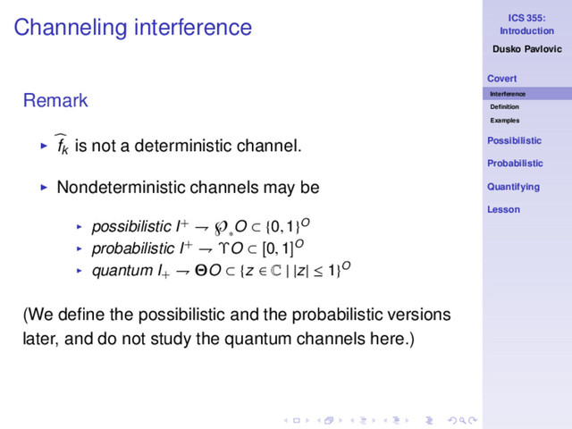 ICS 355:
Introduction
Dusko Pavlovic
Covert
Interference
Deﬁnition
Examples
Possibilistic
Probabilistic
Quantifying
Lesson
Channeling interference
Remark
◮ fk is not a deterministic channel.
◮ Nondeterministic channels may be
◮ possibilistic I+ ⇁ ℘
∗
O ⊂ {0, 1}O
◮ probabilistic I+ ⇁ ΥO ⊂ [0, 1]O
◮ quantum I+
⇁ ΘO ⊂ {z ∈ C | |z| ≤ 1}O
(We deﬁne the possibilistic and the probabilistic versions
later, and do not study the quantum channels here.)
