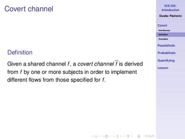 ICS 355:
Introduction
Dusko Pavlovic
Covert
Interference
Deﬁnition
Examples
Possibilistic
Probabilistic
Quantifying
Lesson
Covert channel
Deﬁnition
Given a shared channel f, a covert channel f is derived
from f by one or more subjects in order to implement
different ﬂows from those speciﬁed for f.
