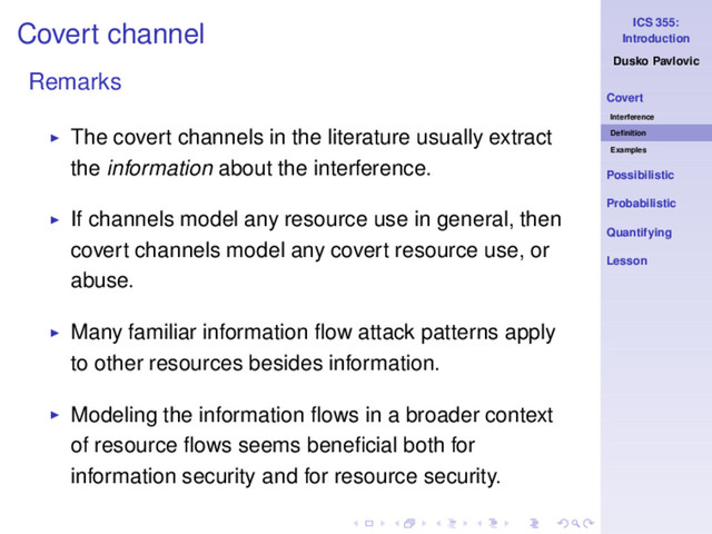 ICS 355:
Introduction
Dusko Pavlovic
Covert
Interference
Deﬁnition
Examples
Possibilistic
Probabilistic
Quantifying
Lesson
Covert channel
Remarks
◮ The covert channels in the literature usually extract
the information about the interference.
◮ If channels model any resource use in general, then
covert channels model any covert resource use, or
abuse.
◮ Many familiar information ﬂow attack patterns apply
to other resources besides information.
◮ Modeling the information ﬂows in a broader context
of resource ﬂows seems beneﬁcial both for
information security and for resource security.
