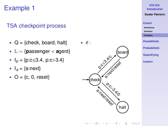 ICS 355:
Introduction
Dusko Pavlovic
Covert
Interference
Deﬁnition
Examples
Possibilistic
Probabilistic
Quantifying
Lesson
Example 1
TSA checkpoint process
◮ Q = {check, board, halt}
◮ L = {passenger < agent}
◮ Ip = {p:c≤3.4, p:c>3.4}
◮ Ia = {a:next}
◮ O = {c, 0, reset}
◮ θ :
check
halt
p:c>3.4/0
a:next/reset
a:next/reset
p:c≤
3.4/c
board
