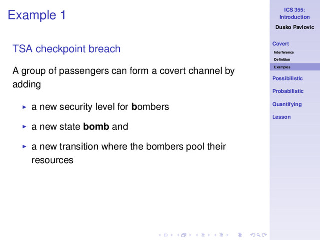 ICS 355:
Introduction
Dusko Pavlovic
Covert
Interference
Deﬁnition
Examples
Possibilistic
Probabilistic
Quantifying
Lesson
Example 1
TSA checkpoint breach
A group of passengers can form a covert channel by
adding
◮ a new security level for bombers
◮ a new state bomb and
◮ a new transition where the bombers pool their
resources
