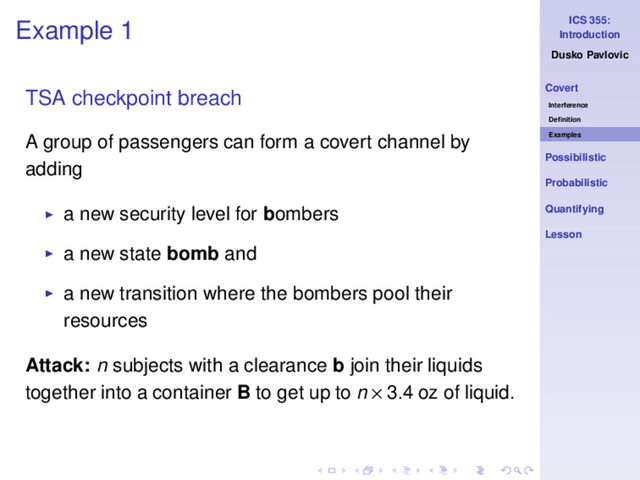ICS 355:
Introduction
Dusko Pavlovic
Covert
Interference
Deﬁnition
Examples
Possibilistic
Probabilistic
Quantifying
Lesson
Example 1
TSA checkpoint breach
A group of passengers can form a covert channel by
adding
◮ a new security level for bombers
◮ a new state bomb and
◮ a new transition where the bombers pool their
resources
Attack: n subjects with a clearance b join their liquids
together into a container B to get up to n × 3.4 oz of liquid.
