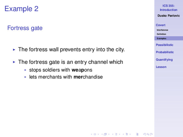 ICS 355:
Introduction
Dusko Pavlovic
Covert
Interference
Deﬁnition
Examples
Possibilistic
Probabilistic
Quantifying
Lesson
Example 2
Fortress gate
◮ The fortress wall prevents entry into the city.
◮ The fortress gate is an entry channel which
◮ stops soldiers with weapons
◮ lets merchants with merchandise
