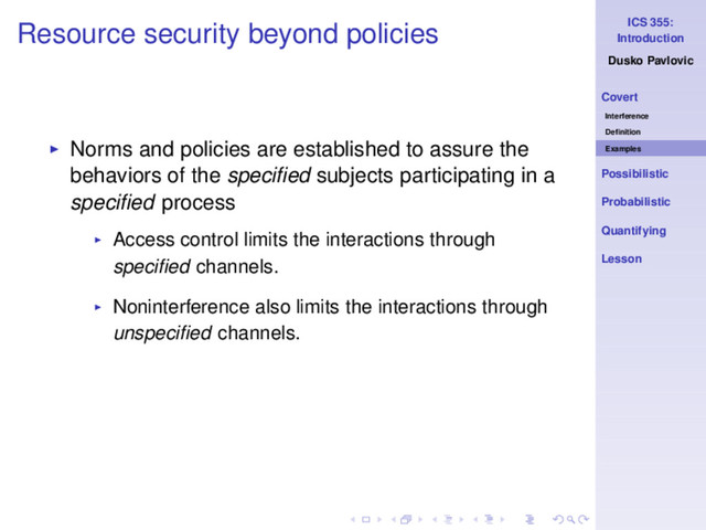 ICS 355:
Introduction
Dusko Pavlovic
Covert
Interference
Deﬁnition
Examples
Possibilistic
Probabilistic
Quantifying
Lesson
Resource security beyond policies
◮ Norms and policies are established to assure the
behaviors of the speciﬁed subjects participating in a
speciﬁed process
◮ Access control limits the interactions through
speciﬁed channels.
◮ Noninterference also limits the interactions through
unspeciﬁed channels.
