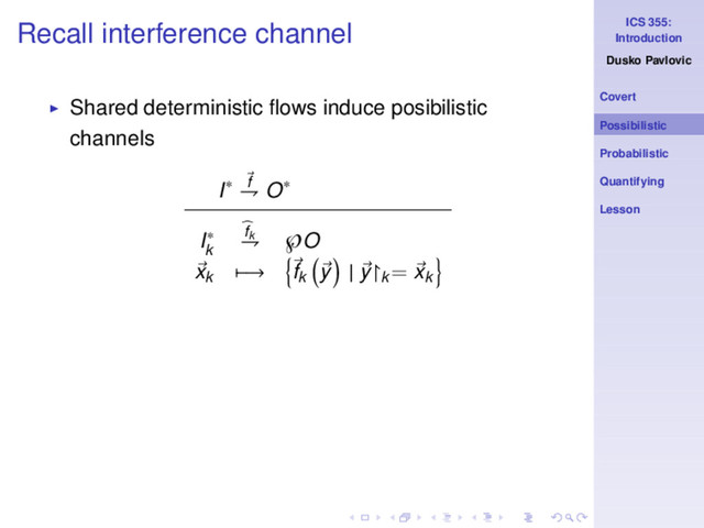 ICS 355:
Introduction
Dusko Pavlovic
Covert
Possibilistic
Probabilistic
Quantifying
Lesson
Recall interference channel
◮ Shared deterministic ﬂows induce posibilistic
channels
I∗ f
⇁ O∗
I∗
k
fk
⇁ ℘O
xk −→ fk
y | y↾k
= xk
