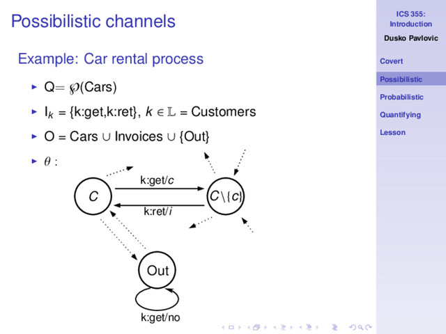 ICS 355:
Introduction
Dusko Pavlovic
Covert
Possibilistic
Probabilistic
Quantifying
Lesson
Possibilistic channels
Example: Car rental process
◮ Q= ℘(Cars)
◮ Ik
= {k:get,k:ret}, k ∈ L = Customers
◮ O = Cars ∪ Invoices ∪ {Out}
◮ θ :
k:get/no
C C\{c}
k:get/c
k:ret/i
Out
