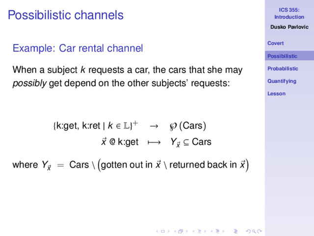 ICS 355:
Introduction
Dusko Pavlovic
Covert
Possibilistic
Probabilistic
Quantifying
Lesson
Possibilistic channels
Example: Car rental channel
When a subject k requests a car, the cars that she may
possibly get depend on the other subjects’ requests:
{k:get, k:ret | k ∈ L}+ → ℘(Cars)
x @ k:get −→ Yx
⊆ Cars
where Yx
= Cars \ gotten out in x \ returned back in x
