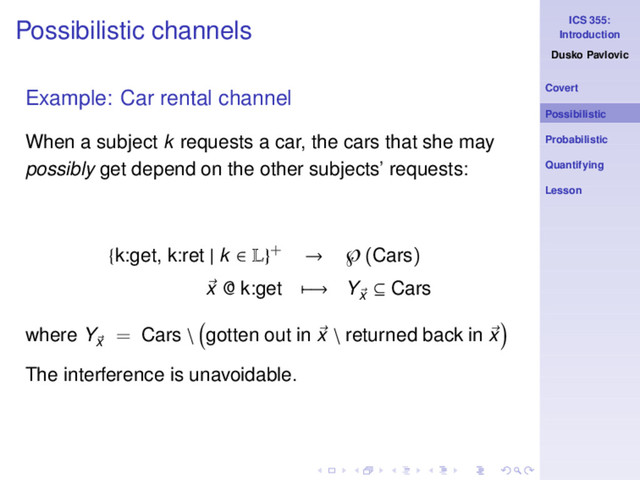ICS 355:
Introduction
Dusko Pavlovic
Covert
Possibilistic
Probabilistic
Quantifying
Lesson
Possibilistic channels
Example: Car rental channel
When a subject k requests a car, the cars that she may
possibly get depend on the other subjects’ requests:
{k:get, k:ret | k ∈ L}+ → ℘(Cars)
x @ k:get −→ Yx
⊆ Cars
where Yx
= Cars \ gotten out in x \ returned back in x
The interference is unavoidable.
