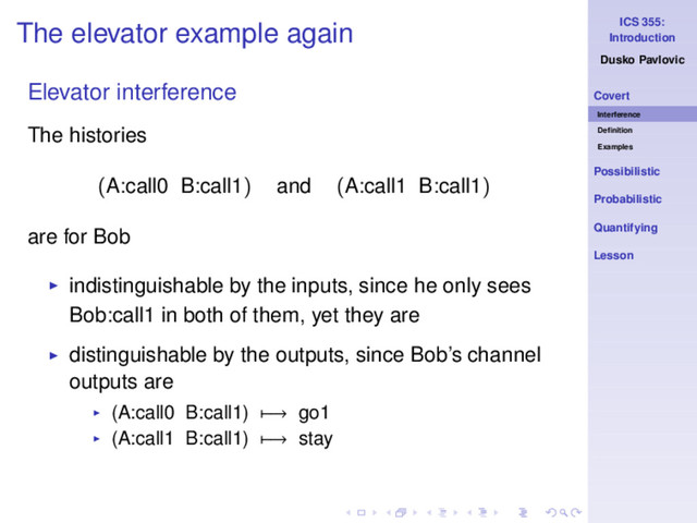 ICS 355:
Introduction
Dusko Pavlovic
Covert
Interference
Deﬁnition
Examples
Possibilistic
Probabilistic
Quantifying
Lesson
The elevator example again
Elevator interference
The histories
(A:call0 B:call1) and (A:call1 B:call1)
are for Bob
◮ indistinguishable by the inputs, since he only sees
Bob:call1 in both of them, yet they are
◮ distinguishable by the outputs, since Bob’s channel
outputs are
◮ (A:call0 B:call1) −→ go1
◮ (A:call1 B:call1) −→ stay
