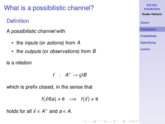 ICS 355:
Introduction
Dusko Pavlovic
Covert
Possibilistic
Probabilistic
Quantifying
Lesson
What is a possibilistic channel?
Deﬁnition
A possibilistic channel with
◮ the inputs (or actions) from A
◮ the outputs (or observations) from B
is a relation
f : A+ → ℘B
which is preﬁx closed, in the sense that
f(x@a) ∅ =⇒ f(x) ∅
holds for all x ∈ A+ and a ∈ A.
