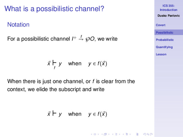 ICS 355:
Introduction
Dusko Pavlovic
Covert
Possibilistic
Probabilistic
Quantifying
Lesson
What is a possibilistic channel?
Notation
For a possibilistic channel I+ f
⇁ ℘O, we write
x
⊢
f
y when y ∈ f(x)
When there is just one channel, or f is clear from the
context, we elide the subscript and write
x
⊢y when y ∈ f(x)
