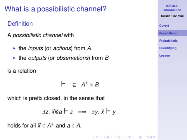 ICS 355:
Introduction
Dusko Pavlovic
Covert
Possibilistic
Probabilistic
Quantifying
Lesson
What is a possibilistic channel?
Deﬁnition
A possibilistic channel with
◮ the inputs (or actions) from A
◮ the outputs (or observations) from B
is a relation
⊢ ⊆ A+ × B
which is preﬁx closed, in the sense that
∃z. x@a
⊢z =⇒ ∃y. x
⊢y
holds for all x ∈ A+ and a ∈ A.
