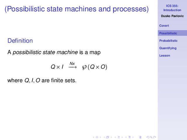ICS 355:
Introduction
Dusko Pavlovic
Covert
Possibilistic
Probabilistic
Quantifying
Lesson
(Possibilistic state machines and processes)
Deﬁnition
A possibilistic state machine is a map
Q × I Nx
−
−
→ ℘(Q × O)
where Q, I, O are ﬁnite sets.
