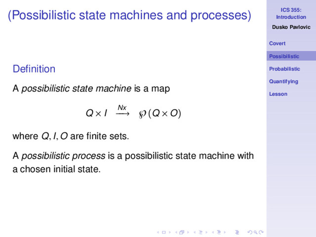 ICS 355:
Introduction
Dusko Pavlovic
Covert
Possibilistic
Probabilistic
Quantifying
Lesson
(Possibilistic state machines and processes)
Deﬁnition
A possibilistic state machine is a map
Q × I Nx
−
−
→ ℘(Q × O)
where Q, I, O are ﬁnite sets.
A possibilistic process is a possibilistic state machine with
a chosen initial state.
