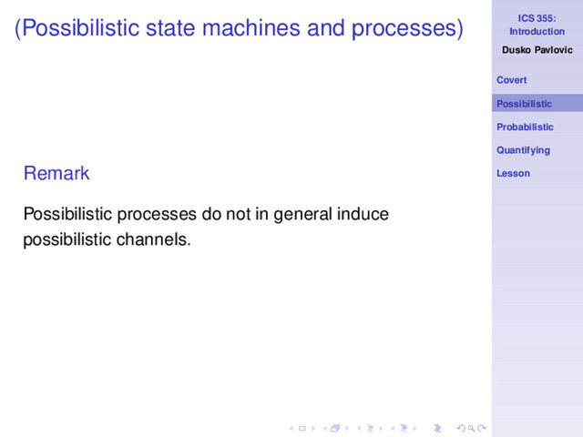 ICS 355:
Introduction
Dusko Pavlovic
Covert
Possibilistic
Probabilistic
Quantifying
Lesson
(Possibilistic state machines and processes)
Remark
Possibilistic processes do not in general induce
possibilistic channels.

