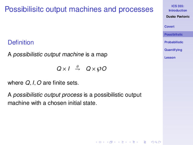 ICS 355:
Introduction
Dusko Pavlovic
Covert
Possibilistic
Probabilistic
Quantifying
Lesson
Possibilisitc output machines and processes
Deﬁnition
A possibilistic output machine is a map
Q × I θ
⇁ Q × ℘O
where Q, I, O are ﬁnite sets.
A possibilistic output process is a possibilistic output
machine with a chosen initial state.

