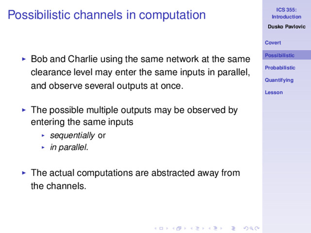 ICS 355:
Introduction
Dusko Pavlovic
Covert
Possibilistic
Probabilistic
Quantifying
Lesson
Possibilistic channels in computation
◮ Bob and Charlie using the same network at the same
clearance level may enter the same inputs in parallel,
and observe several outputs at once.
◮ The possible multiple outputs may be observed by
entering the same inputs
◮ sequentially or
◮ in parallel.
◮ The actual computations are abstracted away from
the channels.
