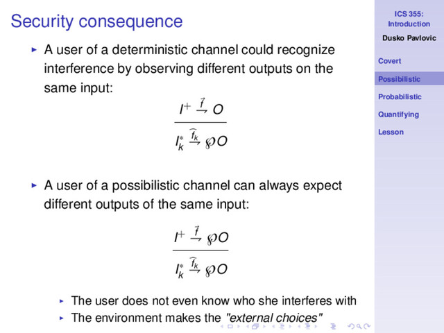 ICS 355:
Introduction
Dusko Pavlovic
Covert
Possibilistic
Probabilistic
Quantifying
Lesson
Security consequence
◮ A user of a deterministic channel could recognize
interference by observing different outputs on the
same input:
I+ f
⇁ O
I∗
k
fk
⇁ ℘O
◮ A user of a possibilistic channel can always expect
different outputs of the same input:
I+ f
⇁ ℘O
I∗
k
fk
⇁ ℘O
◮ The user does not even know who she interferes with
◮ The environment makes the "external choices"
