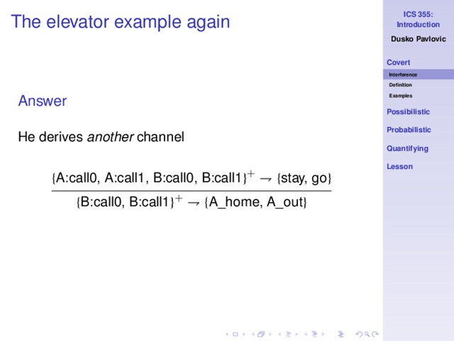 ICS 355:
Introduction
Dusko Pavlovic
Covert
Interference
Deﬁnition
Examples
Possibilistic
Probabilistic
Quantifying
Lesson
The elevator example again
Answer
He derives another channel
{A:call0, A:call1, B:call0, B:call1}+ ⇁ {stay, go}
{B:call0, B:call1}+ ⇁ {A_home, A_out}
