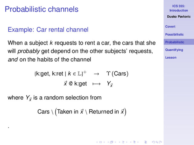 ICS 355:
Introduction
Dusko Pavlovic
Covert
Possibilistic
Probabilistic
Quantifying
Lesson
Probabilistic channels
Example: Car rental channel
When a subject k requests to rent a car, the cars that she
will probably get depend on the other subjects’ requests,
and on the habits of the channel
{k:get, k:ret | k ∈ L}+ → Υ (Cars)
x @ k:get −→ Yx
where Yx
is a random selection from
Cars \ Taken in x \ Returned in x
.
