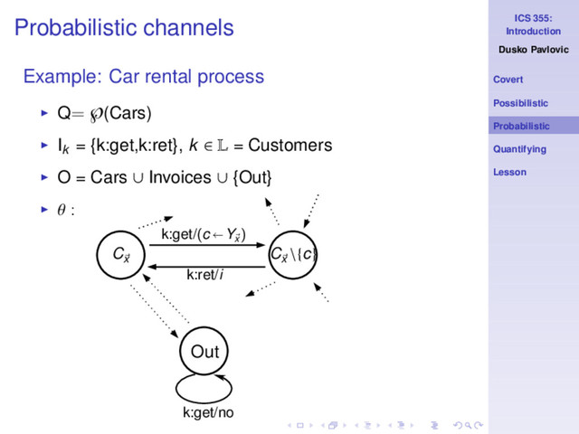 ICS 355:
Introduction
Dusko Pavlovic
Covert
Possibilistic
Probabilistic
Quantifying
Lesson
Probabilistic channels
Example: Car rental process
◮ Q= ℘(Cars)
◮ Ik
= {k:get,k:ret}, k ∈ L = Customers
◮ O = Cars ∪ Invoices ∪ {Out}
◮ θ :
k:get/no
Cx
Cx
\{c}
k:get/(c Yx
)
k:ret/i
Out
