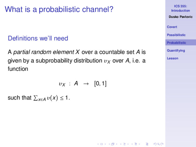 ICS 355:
Introduction
Dusko Pavlovic
Covert
Possibilistic
Probabilistic
Quantifying
Lesson
What is a probabilistic channel?
Deﬁnitions we’ll need
A partial random element X over a countable set A is
given by a subprobability distribution υX
over A, i.e. a
function
υX
: A → [0, 1]
such that x∈A
υ(x) ≤ 1.
