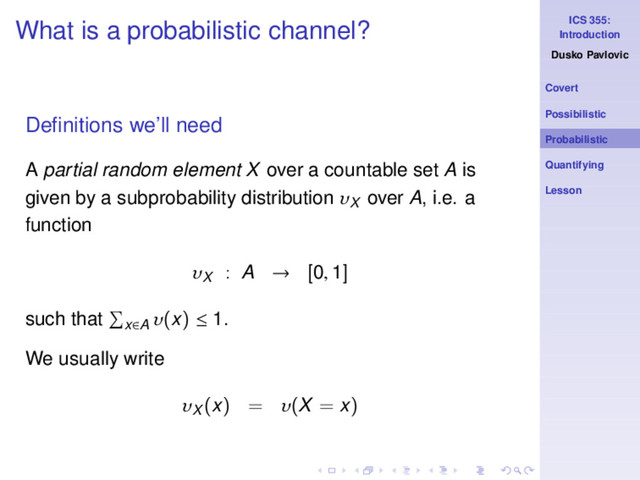 ICS 355:
Introduction
Dusko Pavlovic
Covert
Possibilistic
Probabilistic
Quantifying
Lesson
What is a probabilistic channel?
Deﬁnitions we’ll need
A partial random element X over a countable set A is
given by a subprobability distribution υX
over A, i.e. a
function
υX
: A → [0, 1]
such that x∈A
υ(x) ≤ 1.
We usually write
υX
(x) = υ(X = x)
