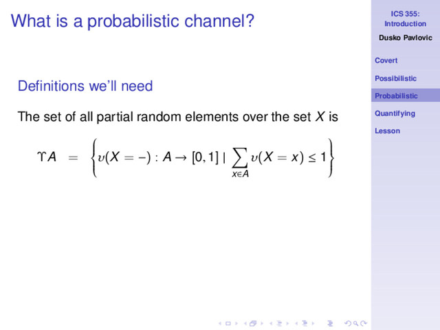 ICS 355:
Introduction
Dusko Pavlovic
Covert
Possibilistic
Probabilistic
Quantifying
Lesson
What is a probabilistic channel?
Deﬁnitions we’ll need
The set of all partial random elements over the set X is
ΥA =







υ(X = −) : A → [0, 1] |
x∈A
υ(X = x) ≤ 1







