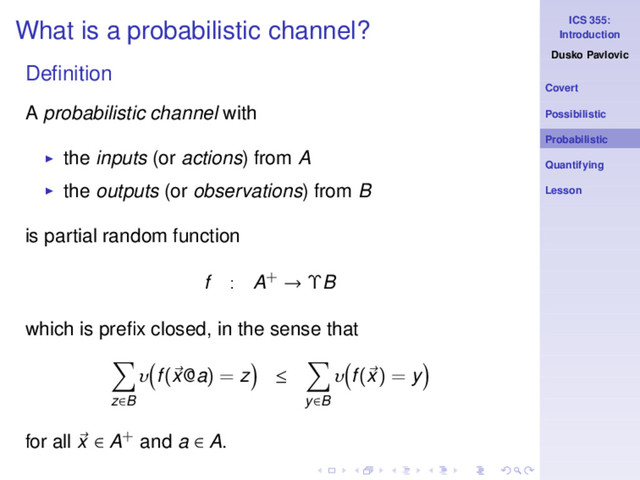 ICS 355:
Introduction
Dusko Pavlovic
Covert
Possibilistic
Probabilistic
Quantifying
Lesson
What is a probabilistic channel?
Deﬁnition
A probabilistic channel with
◮ the inputs (or actions) from A
◮ the outputs (or observations) from B
is partial random function
f : A+ → ΥB
which is preﬁx closed, in the sense that
z∈B
υ f(x@a) = z ≤
y∈B
υ f(x) = y
for all x ∈ A+ and a ∈ A.
