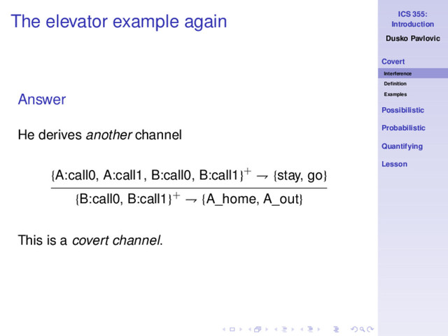 ICS 355:
Introduction
Dusko Pavlovic
Covert
Interference
Deﬁnition
Examples
Possibilistic
Probabilistic
Quantifying
Lesson
The elevator example again
Answer
He derives another channel
{A:call0, A:call1, B:call0, B:call1}+ ⇁ {stay, go}
{B:call0, B:call1}+ ⇁ {A_home, A_out}
This is a covert channel.
