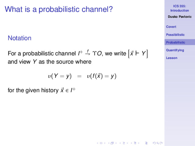 ICS 355:
Introduction
Dusko Pavlovic
Covert
Possibilistic
Probabilistic
Quantifying
Lesson
What is a probabilistic channel?
Notation
For a probabilistic channel I+ f
⇁ ΥO, we write x ⊢ Y
and view Y as the source where
υ(Y = y) = υ(f(x) = y)
for the given history x ∈ I+
