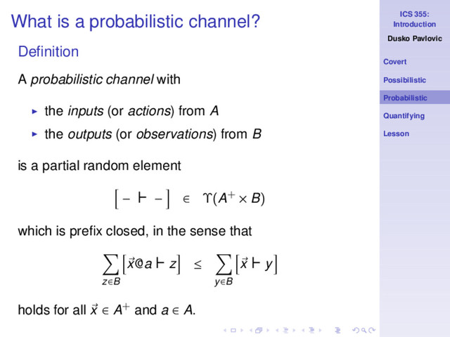 ICS 355:
Introduction
Dusko Pavlovic
Covert
Possibilistic
Probabilistic
Quantifying
Lesson
What is a probabilistic channel?
Deﬁnition
A probabilistic channel with
◮ the inputs (or actions) from A
◮ the outputs (or observations) from B
is a partial random element
− ⊢ − ∈ Υ(A+ × B)
which is preﬁx closed, in the sense that
z∈B
x@a ⊢ z ≤
y∈B
x ⊢ y
holds for all x ∈ A+ and a ∈ A.
