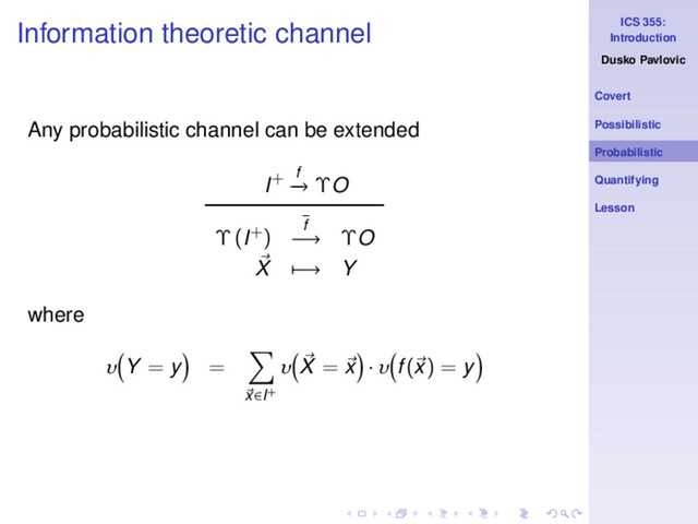 ICS 355:
Introduction
Dusko Pavlovic
Covert
Possibilistic
Probabilistic
Quantifying
Lesson
Information theoretic channel
Any probabilistic channel can be extended
I+ f
−
→ ΥO
Υ (I+) f
−→ ΥO
X −→ Y
where
υ Y = y =
x∈I+
υ X = x · υ f(x) = y
