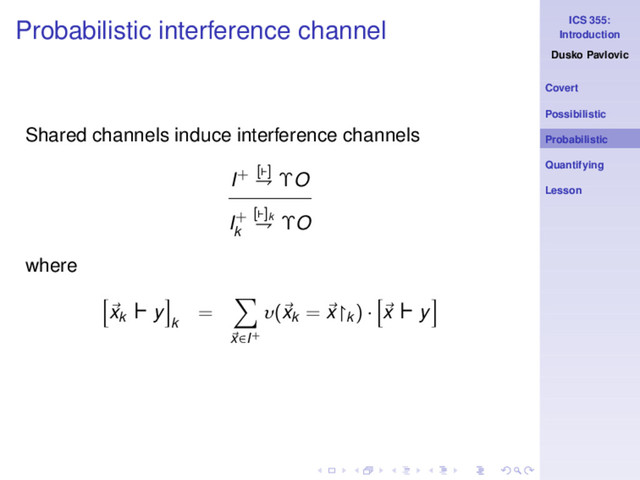 ICS 355:
Introduction
Dusko Pavlovic
Covert
Possibilistic
Probabilistic
Quantifying
Lesson
Probabilistic interference channel
Shared channels induce interference channels
I+ [⊢]
⇁ ΥO
I+
k
[⊢]k
⇁ ΥO
where
xk
⊢ y
k
=
x∈I+
υ(xk
= x↾k
) · x ⊢ y
