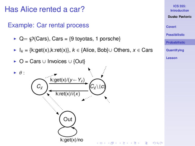 ICS 355:
Introduction
Dusko Pavlovic
Covert
Possibilistic
Probabilistic
Quantifying
Lesson
Has Alice rented a car?
Example: Car rental process
◮ Q= ℘(Cars), Cars = {9 toyotas, 1 porsche}
◮ Ik
= {k:get(x),k:ret(x)}, k ∈ {Alice, Bob}∪ Others, x ∈ Cars
◮ O = Cars ∪ Invoices ∪ {Out}
◮ θ :
k:get(x)/no
Cx
Cx
\{c}
k:get(x)/(y Yx
)
k:ret(x)/i(x)
Out
