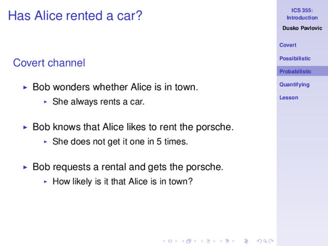 ICS 355:
Introduction
Dusko Pavlovic
Covert
Possibilistic
Probabilistic
Quantifying
Lesson
Has Alice rented a car?
Covert channel
◮ Bob wonders whether Alice is in town.
◮ She always rents a car.
◮ Bob knows that Alice likes to rent the porsche.
◮ She does not get it one in 5 times.
◮ Bob requests a rental and gets the porsche.
◮ How likely is it that Alice is in town?
