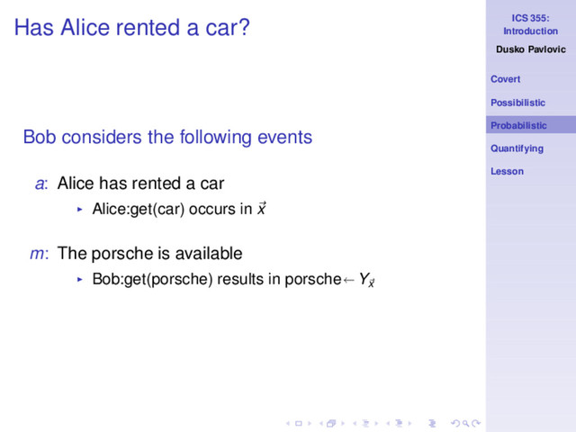ICS 355:
Introduction
Dusko Pavlovic
Covert
Possibilistic
Probabilistic
Quantifying
Lesson
Has Alice rented a car?
Bob considers the following events
a: Alice has rented a car
◮ Alice:get(car) occurs in x
m: The porsche is available
◮ Bob:get(porsche) results in porsche Yx
