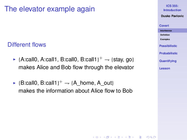 ICS 355:
Introduction
Dusko Pavlovic
Covert
Interference
Deﬁnition
Examples
Possibilistic
Probabilistic
Quantifying
Lesson
The elevator example again
Different ﬂows
◮ {A:call0, A:call1, B:call0, B:call1}+ ⇁ {stay, go}
makes Alice and Bob ﬂow through the elevator
◮ {B:call0, B:call1}+ ⇁ {A_home, A_out}
makes the information about Alice ﬂow to Bob
