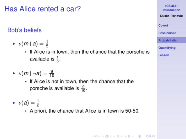 ICS 355:
Introduction
Dusko Pavlovic
Covert
Possibilistic
Probabilistic
Quantifying
Lesson
Has Alice rented a car?
Bob’s beliefs
◮ υ(m | a) = 1
5
◮ If Alice is in town, then the chance that the porsche is
available is 1
5
.
◮ υ(m | ¬a) = 9
10
◮ If Alice is not in town, then the chance that the
porsche is available is 9
10
.
◮ υ(a) = 1
2
◮ A priori, the chance that Alice is in town is 50-50.
