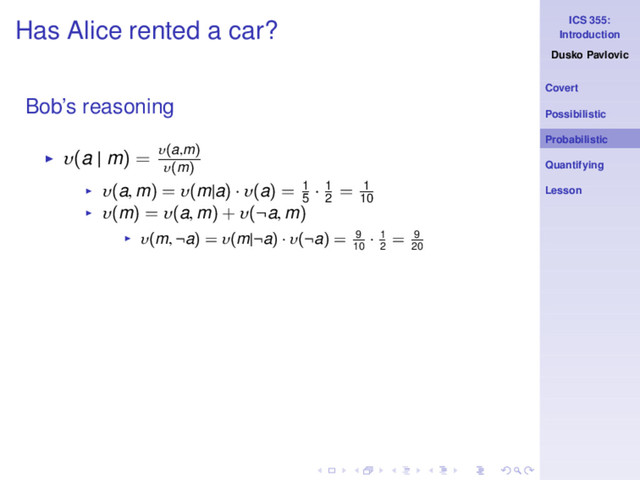 ICS 355:
Introduction
Dusko Pavlovic
Covert
Possibilistic
Probabilistic
Quantifying
Lesson
Has Alice rented a car?
Bob’s reasoning
◮ υ(a | m) = υ(a,m)
υ(m)
◮ υ(a, m) = υ(m|a) · υ(a) = 1
5
· 1
2
= 1
10
◮ υ(m) = υ(a, m) + υ(¬a, m)
◮ υ(m, ¬a) = υ(m|¬a) · υ(¬a) = 9
10
· 1
2
= 9
20
