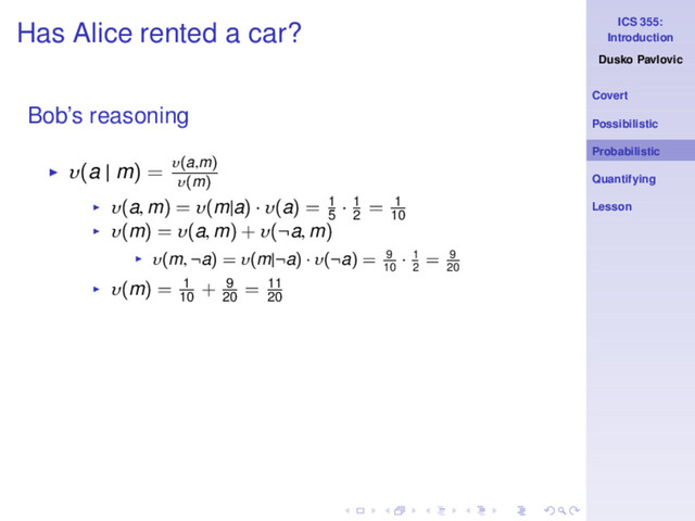 ICS 355:
Introduction
Dusko Pavlovic
Covert
Possibilistic
Probabilistic
Quantifying
Lesson
Has Alice rented a car?
Bob’s reasoning
◮ υ(a | m) = υ(a,m)
υ(m)
◮ υ(a, m) = υ(m|a) · υ(a) = 1
5
· 1
2
= 1
10
◮ υ(m) = υ(a, m) + υ(¬a, m)
◮ υ(m, ¬a) = υ(m|¬a) · υ(¬a) = 9
10
· 1
2
= 9
20
◮ υ(m) = 1
10
+ 9
20
= 11
20
