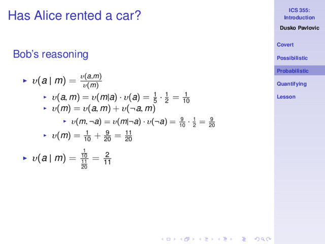 ICS 355:
Introduction
Dusko Pavlovic
Covert
Possibilistic
Probabilistic
Quantifying
Lesson
Has Alice rented a car?
Bob’s reasoning
◮ υ(a | m) = υ(a,m)
υ(m)
◮ υ(a, m) = υ(m|a) · υ(a) = 1
5
· 1
2
= 1
10
◮ υ(m) = υ(a, m) + υ(¬a, m)
◮ υ(m, ¬a) = υ(m|¬a) · υ(¬a) = 9
10
· 1
2
= 9
20
◮ υ(m) = 1
10
+ 9
20
= 11
20
◮ υ(a | m) =
1
10
11
20
= 2
11
