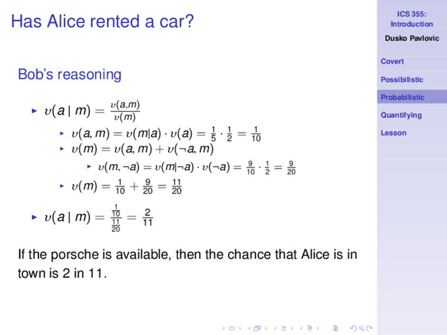 ICS 355:
Introduction
Dusko Pavlovic
Covert
Possibilistic
Probabilistic
Quantifying
Lesson
Has Alice rented a car?
Bob’s reasoning
◮ υ(a | m) = υ(a,m)
υ(m)
◮ υ(a, m) = υ(m|a) · υ(a) = 1
5
· 1
2
= 1
10
◮ υ(m) = υ(a, m) + υ(¬a, m)
◮ υ(m, ¬a) = υ(m|¬a) · υ(¬a) = 9
10
· 1
2
= 9
20
◮ υ(m) = 1
10
+ 9
20
= 11
20
◮ υ(a | m) =
1
10
11
20
= 2
11
If the porsche is available, then the chance that Alice is in
town is 2 in 11.
