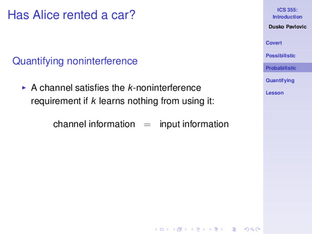 ICS 355:
Introduction
Dusko Pavlovic
Covert
Possibilistic
Probabilistic
Quantifying
Lesson
Has Alice rented a car?
Quantifying noninterference
◮ A channel satisﬁes the k-noninterference
requirement if k learns nothing from using it:
channel information = input information
