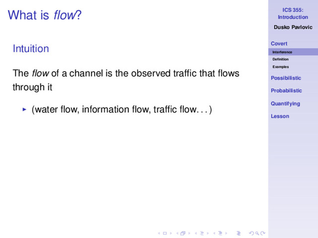 ICS 355:
Introduction
Dusko Pavlovic
Covert
Interference
Deﬁnition
Examples
Possibilistic
Probabilistic
Quantifying
Lesson
What is ﬂow?
Intuition
The ﬂow of a channel is the observed trafﬁc that ﬂows
through it
◮ (water ﬂow, information ﬂow, trafﬁc ﬂow. . . )
