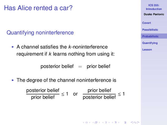 ICS 355:
Introduction
Dusko Pavlovic
Covert
Possibilistic
Probabilistic
Quantifying
Lesson
Has Alice rented a car?
Quantifying noninterference
◮ A channel satisﬁes the k-noninterference
requirement if k learns nothing from using it:
posterior belief = prior belief
◮ The degree of the channel noninterference is
posterior belief
prior belief
≤ 1 or
prior belief
posterior belief
≤ 1
