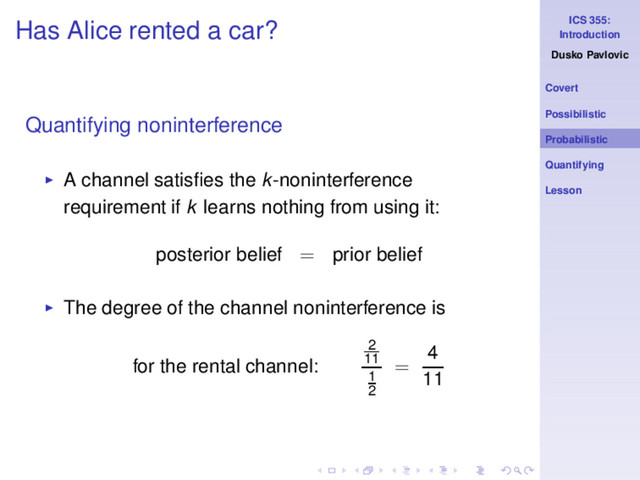 ICS 355:
Introduction
Dusko Pavlovic
Covert
Possibilistic
Probabilistic
Quantifying
Lesson
Has Alice rented a car?
Quantifying noninterference
◮ A channel satisﬁes the k-noninterference
requirement if k learns nothing from using it:
posterior belief = prior belief
◮ The degree of the channel noninterference is
for the rental channel:
2
11
1
2
=
4
11

